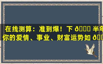 在线测算：准到爆！下 🐕 半年你的爱情、事业、财富运势如 🐅 何